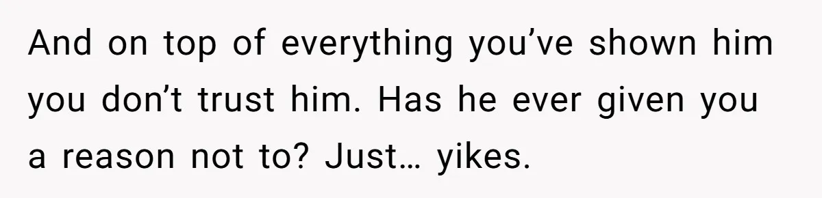 And on top of everything you’ve shown him you don’t trust him. Has he ever given you a reason not to? Just… yikes.