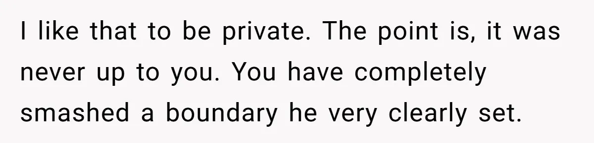 I like that to be private. The point is, it was never up to you. You have completely smashed a boundary he very clearly set.