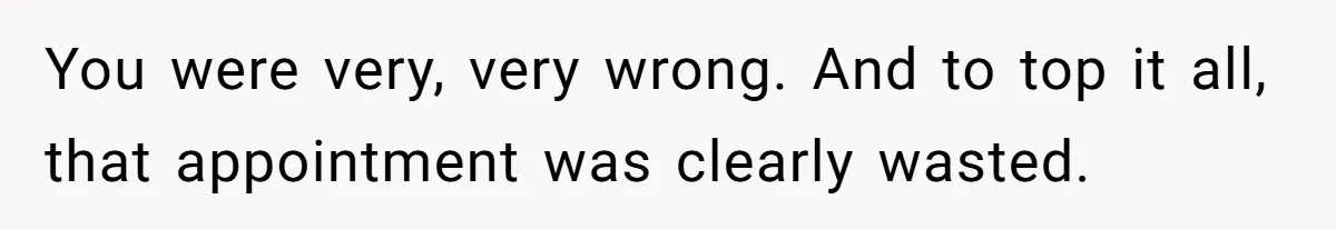 You were very, very wrong. And to top it all, that appointment was clearly wasted.