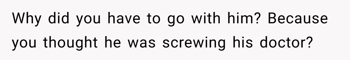 Why did you have to go with him? Because you thought he was screwing his doctor?
