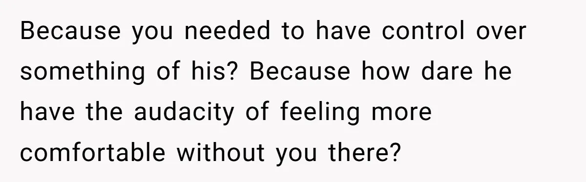 Because you needed to have control over something of his? Because how dare he have the audacity of feeling more comfortable without you there?