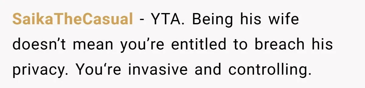 SaikaTheCasual − YTA. Being his wife doesn’t mean you’re entitled to breach his privacy. You‘re invasive and controlling.