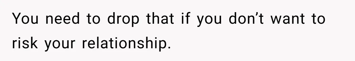 You need to drop that if you don’t want to risk your relationship.