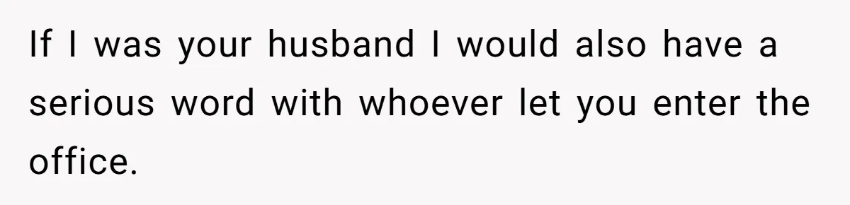 If I was your husband I would also have a serious word with whoever let you enter the office.