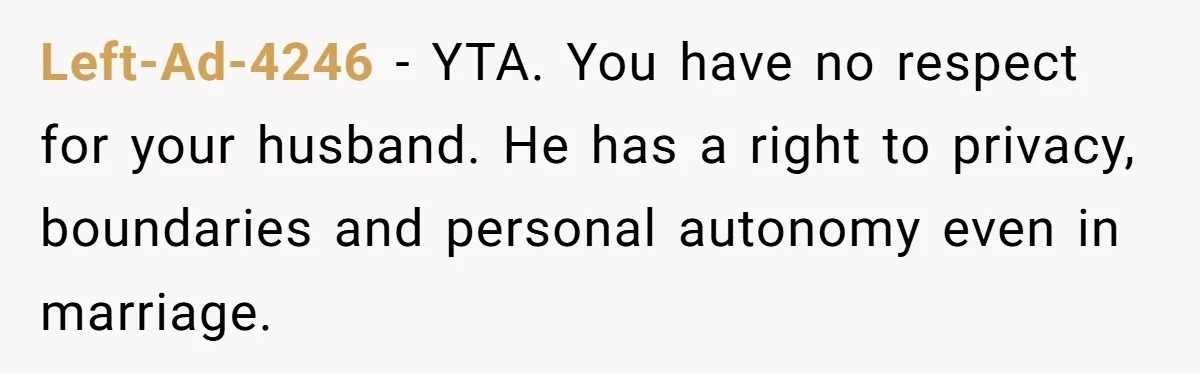 Left-Ad-4246 − YTA. You have no respect for your husband. He has a right to privacy, boundaries and personal autonomy even in marriage.