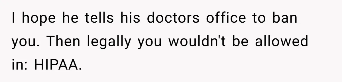 I hope he tells his doctors office to ban you. Then legally you wouldn't be allowed in: HIPAA.