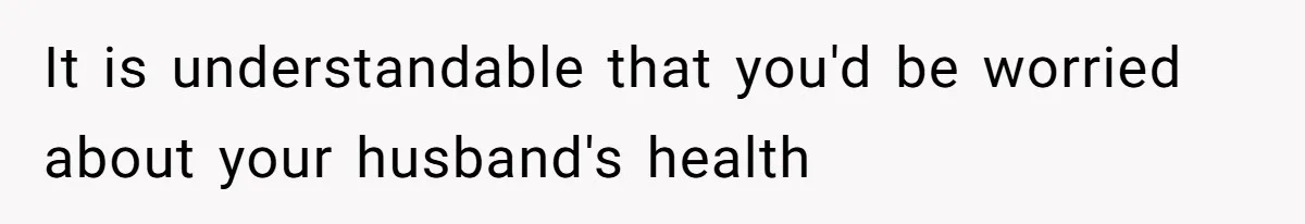 It is understandable that you'd be worried about your husband's health