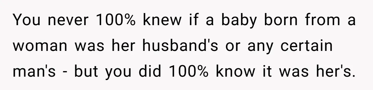 Bride-To-Be Wants Fiancé To Take Her Last Name, Dad And Brother Call It Inconsiderate You never 100% knew if a baby born from a woman was her husband's or any certain man's - but you did 100% know it was her's.