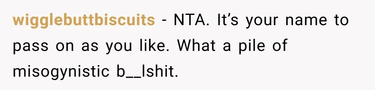Bride-To-Be Wants Fiancé To Take Her Last Name, Dad And Brother Call It Inconsiderate wigglebuttbiscuits − NTA. It’s your name to pass on as you like. What a pile of misogynistic b__lshit.