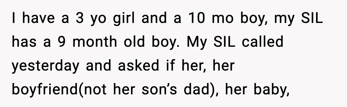 I have a 3 yo girl and a 10 mo boy, my SIL has a 9 month old boy. My SIL called yesterday and asked if her, her boyfriend(not her...