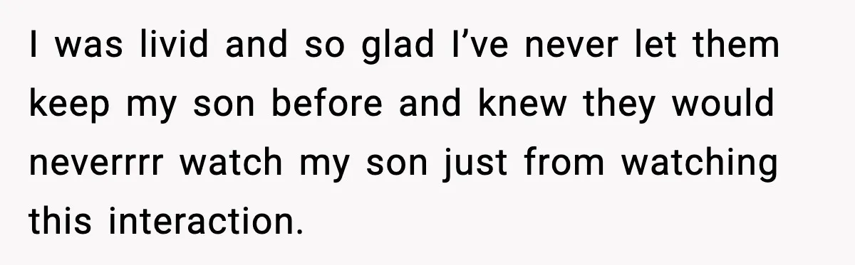I was livid and so glad I’ve never let them keep my son before and knew they would neverrrr watch my son just from watching this interaction.