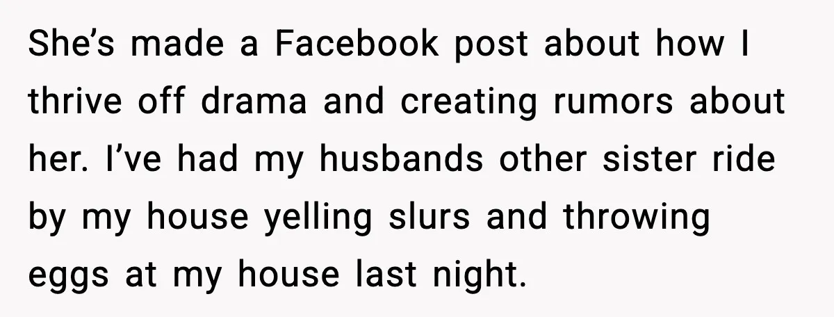 She’s made a Facebook post about how I thrive off drama and creating rumors about her. I’ve had my husbands other sister ride by my house yelling slurs and throwing...