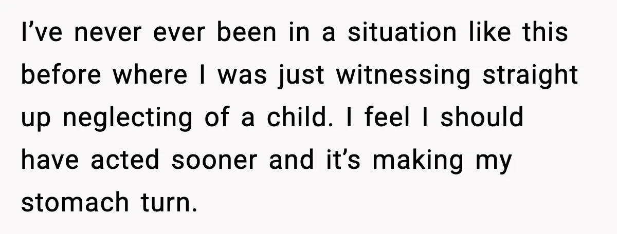 I’ve never ever been in a situation like this before where I was just witnessing straight up neglecting of a child. I feel I should have acted sooner and it’s...