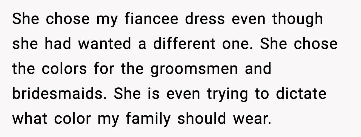 She chose my fiancee dress even though she had wanted a different one. She chose the colors for the groomsmen and bridesmaids. She is even trying to dictate what color...