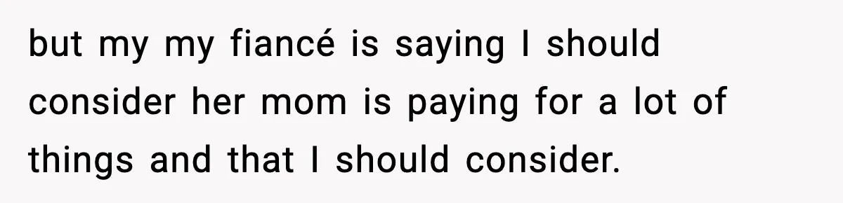 but my my fiancé is saying I should consider her mom is paying for a lot of things and that I should consider.