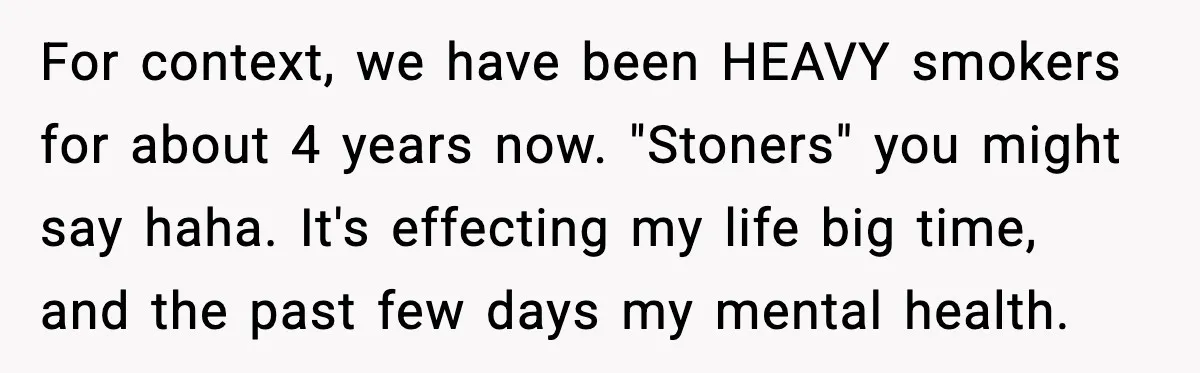 For context, we have been HEAVY smokers for about 4 years now. "Stoners" you might say haha. It's effecting my life big time, and the past few days my mental...