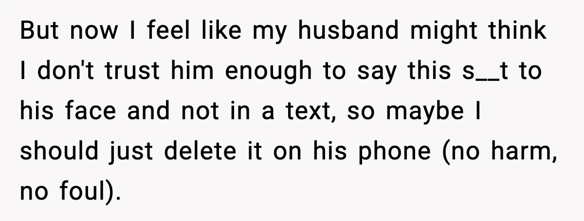 But now I feel like my husband might think I don't trust him enough to say this s__t to his face and not in a text, so maybe I should...