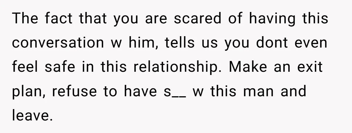 The fact that you are scared of having this conversation w him, tells us you dont even feel safe in this relationship. Make an exit plan, refuse to have s__...