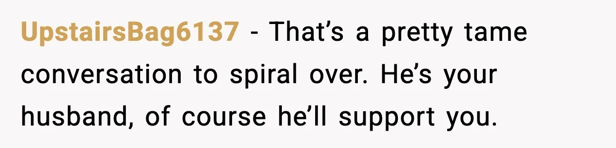 UpstairsBag6137 - That’s a pretty tame conversation to spiral over. He’s your husband, of course he’ll support you.