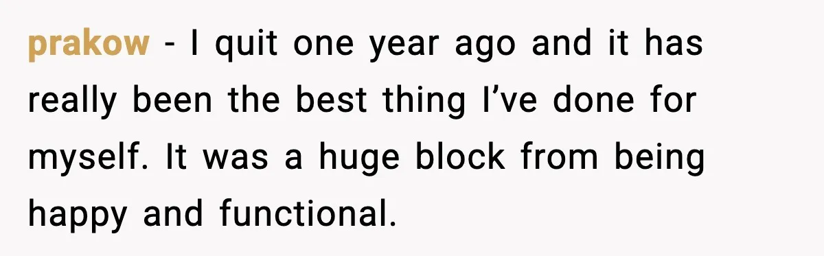 prakow - I quit one year ago and it has really been the best thing I’ve done for myself. It was a huge block from being happy and functional.