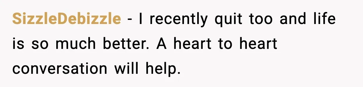 SizzleDebizzle - I recently quit too and life is so much better. A heart to heart conversation will help.
