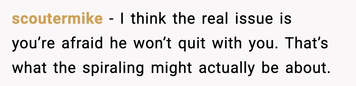 scoutermike - I think the real issue is you’re afraid he won’t quit with you. That’s what the spiraling might actually be about.