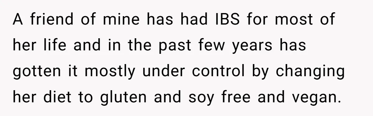 A friend of mine has had IBS for most of her life and in the past few years has gotten it mostly under control by changing her diet to gluten...