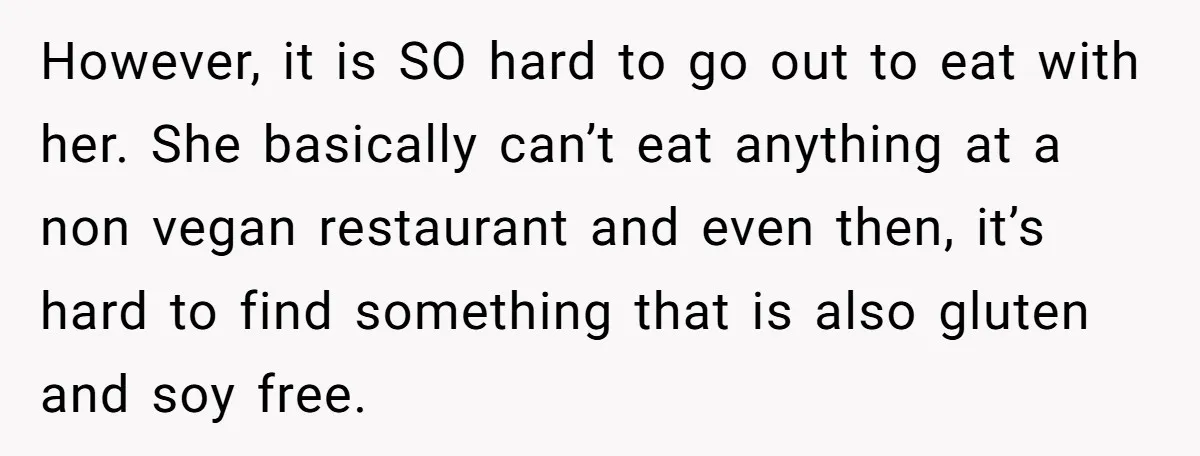 However, it is SO hard to go out to eat with her. She basically can’t eat anything at a non vegan restaurant and even then, it’s hard to find something...