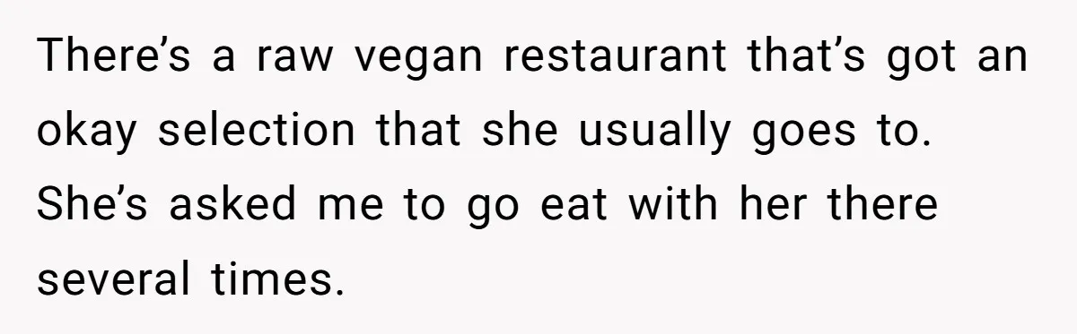 There’s a raw vegan restaurant that’s got an okay selection that she usually goes to. She’s asked me to go eat with her there several times.