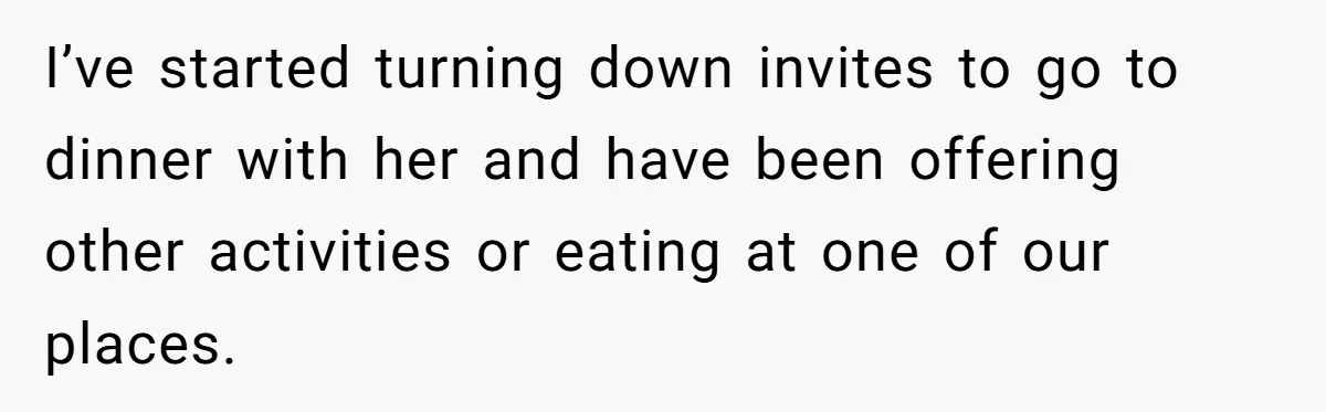 I’ve started turning down invites to go to dinner with her and have been offering other activities or eating at one of our places.
