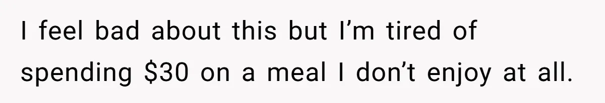 I feel bad about this but I’m tired of spending $30 on a meal I don’t enjoy at all.