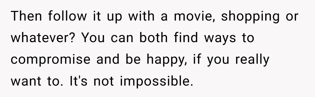 Then follow it up with a movie, shopping or whatever? You can both find ways to compromise and be happy, if you really want to. It's not impossible.