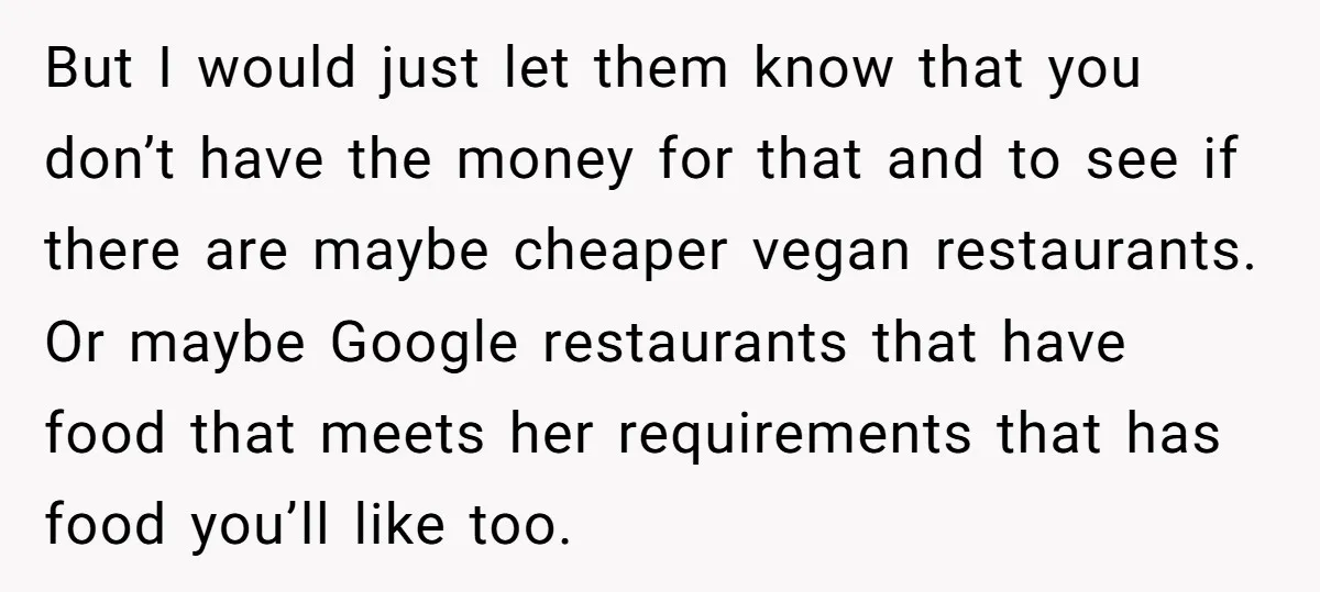 But I would just let them know that you don’t have the money for that and to see if there are maybe cheaper vegan restaurants. Or maybe Google restaurants that...