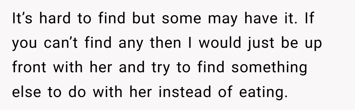It’s hard to find but some may have it. If you can’t find any then I would just be up front with her and try to find something else to...