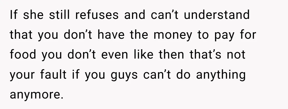 If she still refuses and can’t understand that you don’t have the money to pay for food you don’t even like then that’s not your fault if you guys can’t...