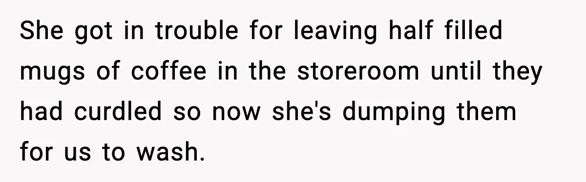 She got in trouble for leaving half filled mugs of coffee in the storeroom until they had curdled so now she's dumping them for us to wash.
