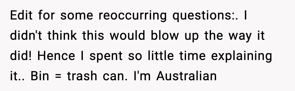 Edit for some reoccurring questions:. I didn't think this would blow up the way it did! Hence I spent so little time explaining it.. Bin = trash can. I'm Australian