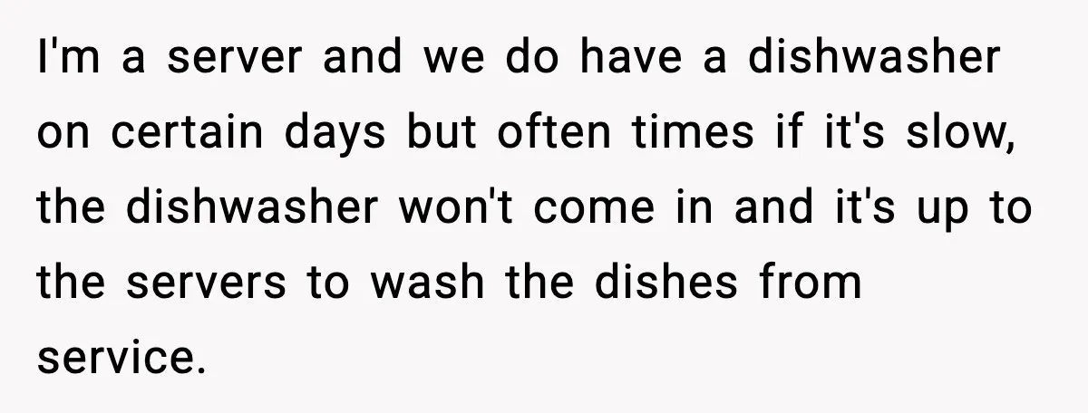 I'm a server and we do have a dishwasher on certain days but often times if it's slow, the dishwasher won't come in and it's up to the servers to...