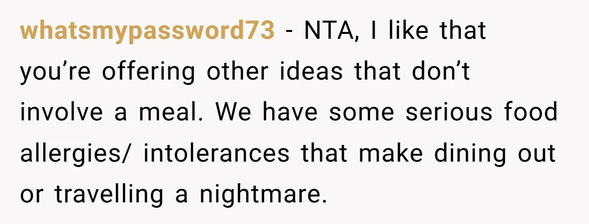 whatsmypassword73 − NTA, I like that you’re offering other ideas that don’t involve a meal. We have some serious food allergies/ intolerances that make dining out or travelling a nightmare.