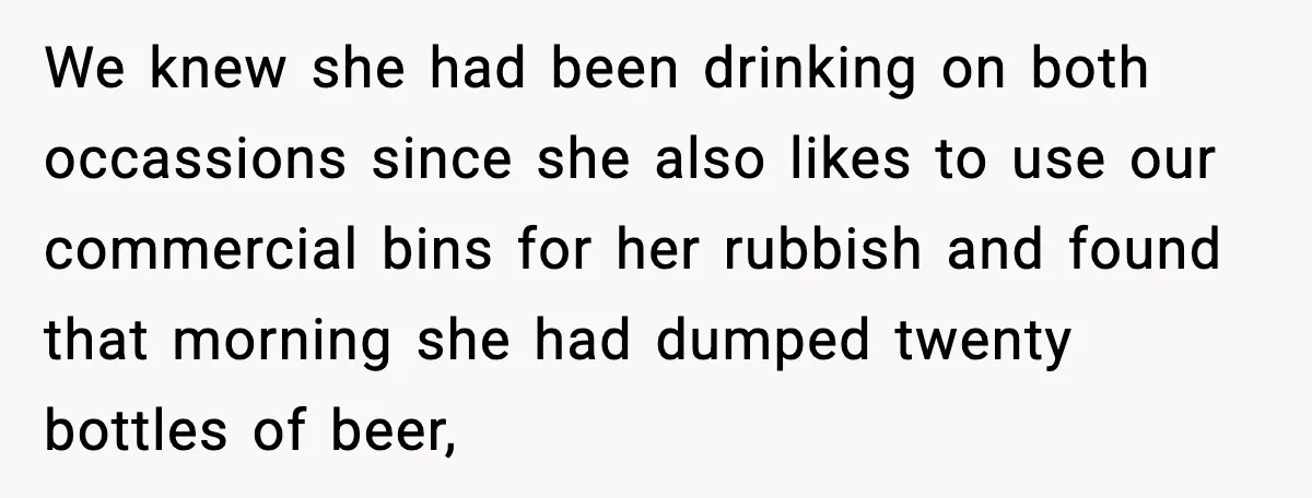 We knew she had been drinking on both occassions since she also likes to use our commercial bins for her rubbish and found that morning she had dumped twenty bottles...