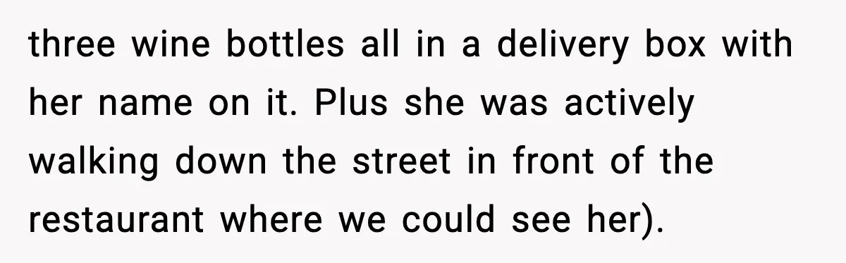 three wine bottles all in a delivery box with her name on it. Plus she was actively walking down the street in front of the restaurant where we could see...
