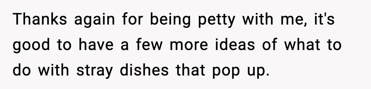 Thanks again for being petty with me, it's good to have a few more ideas of what to do with stray dishes that pop up.