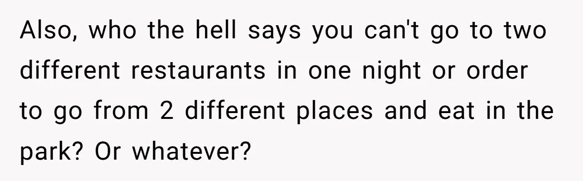 Also, who the hell says you can't go to two different restaurants in one night or order to go from 2 different places and eat in the park? Or whatever?