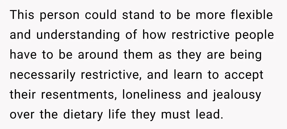 This person could stand to be more flexible and understanding of how restrictive people have to be around them as they are being necessarily restrictive, and learn to accept their...
