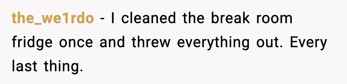 the_we1rdo - I cleaned the break room fridge once and threw everything out. Every last thing.