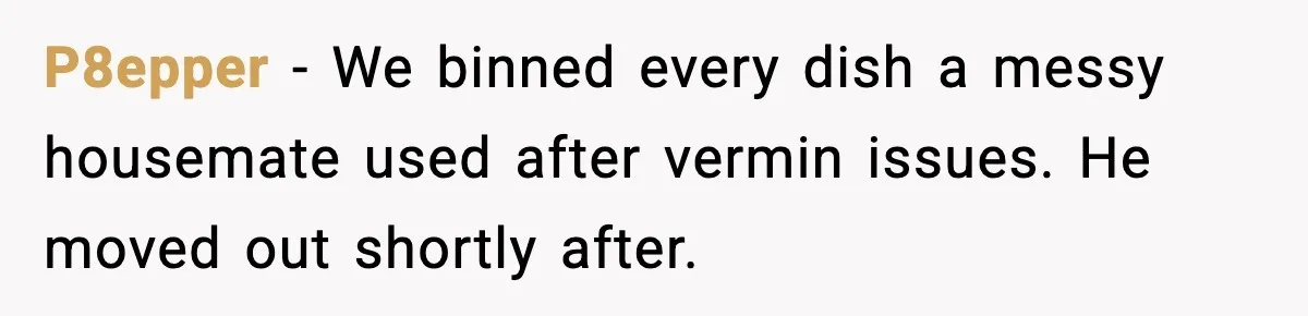 P8epper - We binned every dish a messy housemate used after vermin issues. He moved out shortly after.