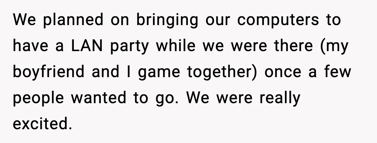 We planned on bringing our computers to have a LAN party while we were there (my boyfriend and I game together) once a few people wanted to go. We were...