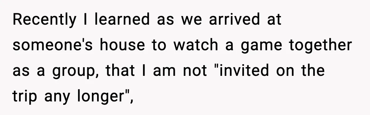 Recently I learned as we arrived at someone's house to watch a game together as a group, that I am not "invited on the trip any longer",