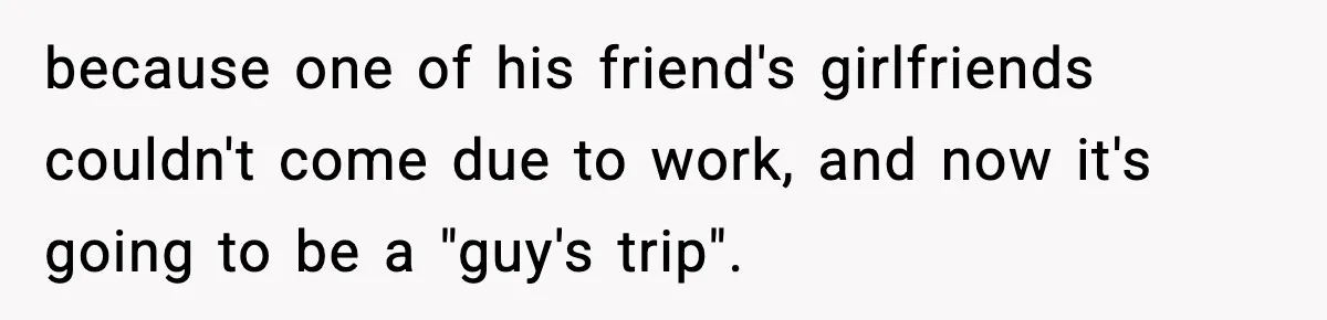 because one of his friend's girlfriends couldn't come due to work, and now it's going to be a "guy's trip".