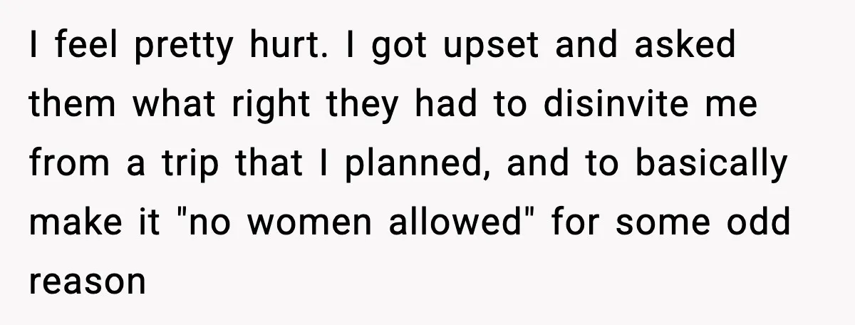 I feel pretty hurt. I got upset and asked them what right they had to disinvite me from a trip that I planned, and to basically make it "no women...